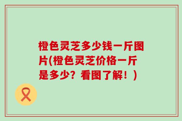 橙色灵芝多少钱一斤图片(橙色灵芝价格一斤是多少？看图了解！)