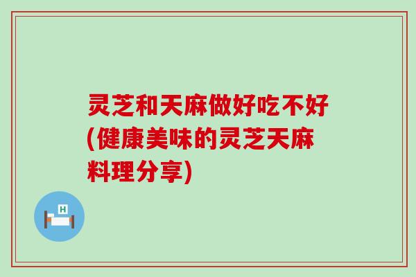 灵芝和天麻做好吃不好(健康美味的灵芝天麻料理分享)