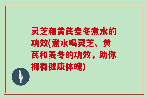 灵芝和黄芪麦冬煮水的功效(煮水喝灵芝、黄芪和麦冬的功效，助你拥有健康体魄)