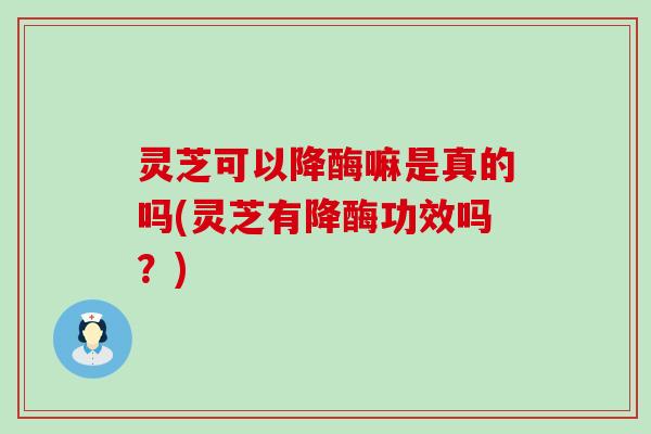 灵芝可以降酶嘛是真的吗(灵芝有降酶功效吗？)