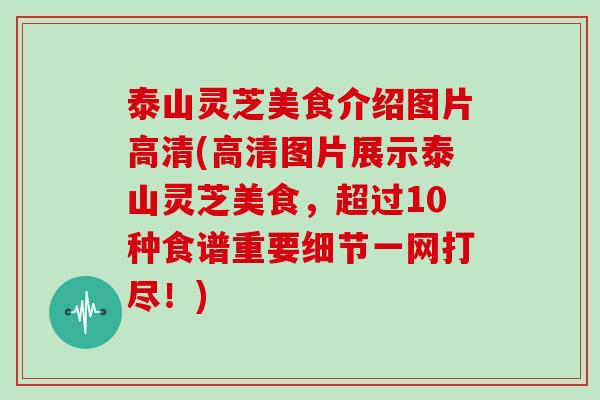 泰山灵芝美食介绍图片高清(高清图片展示泰山灵芝美食，超过10种食谱重要细节一网打尽！)