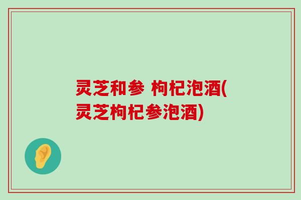 灵芝和参 枸杞泡酒(灵芝枸杞参泡酒)