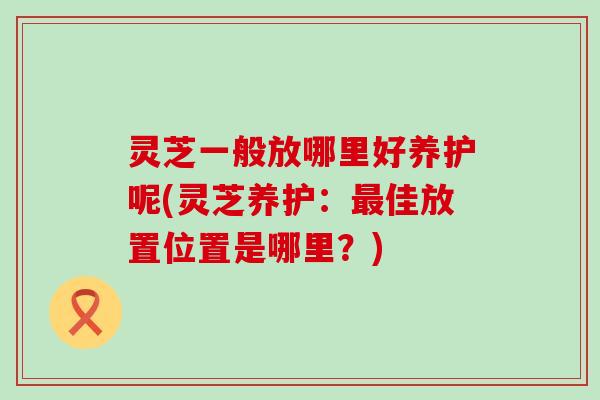 灵芝一般放哪里好养护呢(灵芝养护：佳放置位置是哪里？)