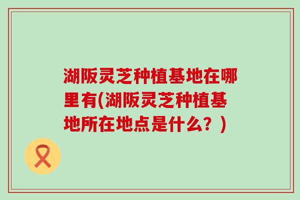 湖阪灵芝种植基地在哪里有(湖阪灵芝种植基地所在地点是什么？)