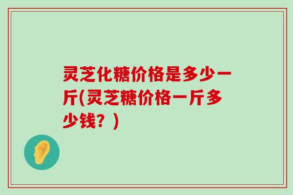 灵芝化糖价格是多少一斤(灵芝糖价格一斤多少钱？)