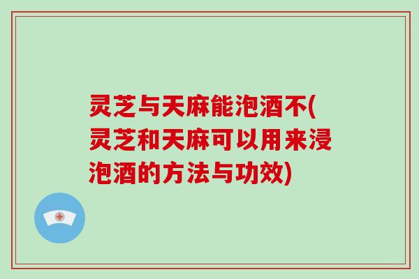 灵芝与天麻能泡酒不(灵芝和天麻可以用来浸泡酒的方法与功效)