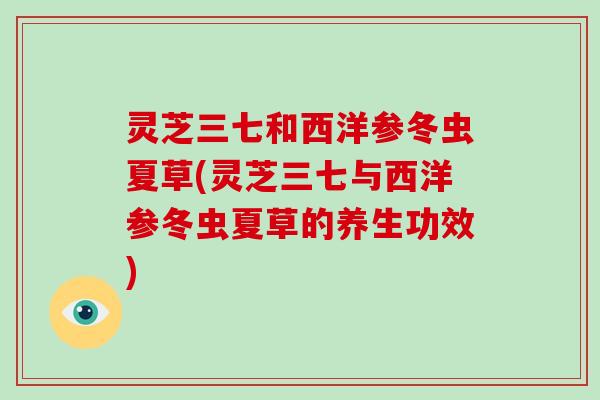 灵芝三七和西洋参冬虫夏草(灵芝三七与西洋参冬虫夏草的养生功效)