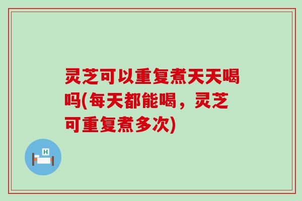 灵芝可以重复煮天天喝吗(每天都能喝，灵芝可重复煮多次)