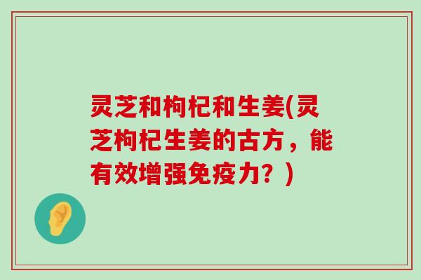 灵芝和枸杞和生姜(灵芝枸杞生姜的古方，能有效增强免疫力？)