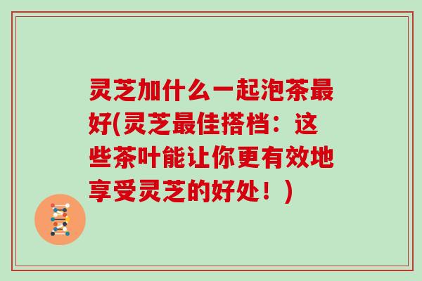 灵芝加什么一起泡茶好(灵芝佳搭档：这些茶叶能让你更有效地享受灵芝的好处！)