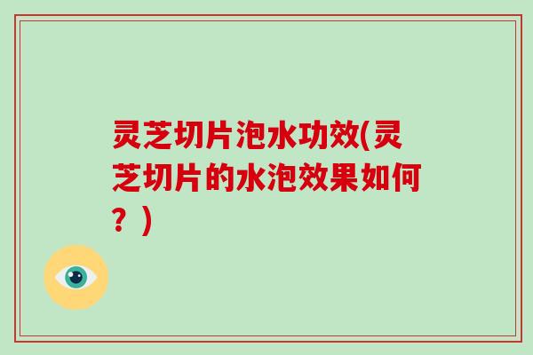 灵芝切片泡水功效(灵芝切片的水泡效果如何？)