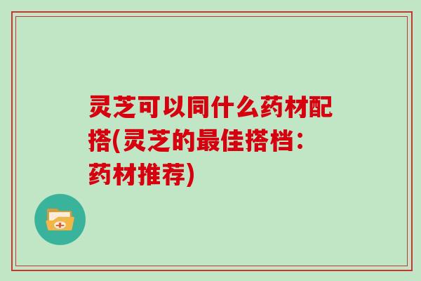 灵芝可以同什么药材配搭(灵芝的佳搭档：药材推荐)