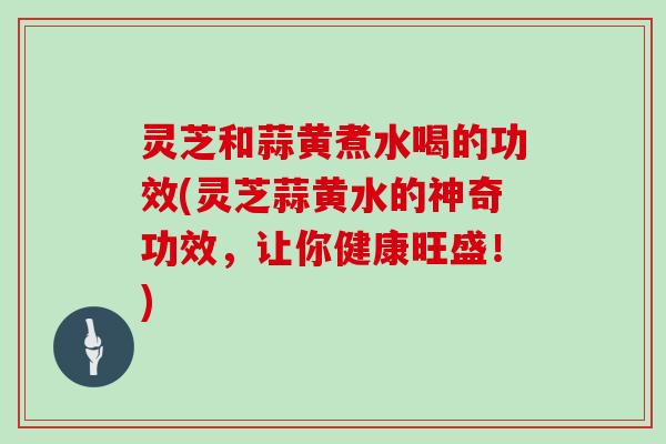 灵芝和蒜黄煮水喝的功效(灵芝蒜黄水的神奇功效，让你健康旺盛！)