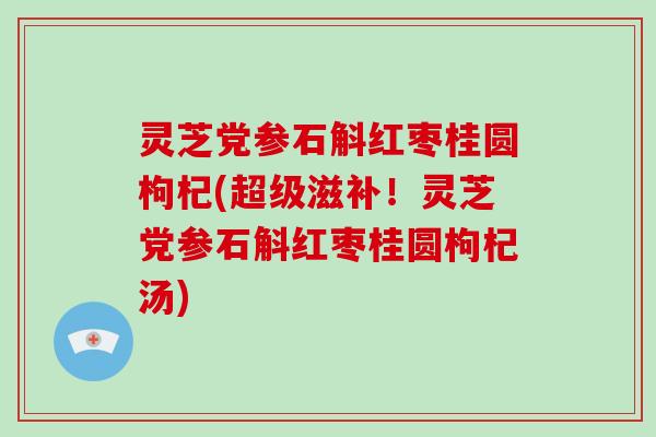 灵芝党参石斛红枣桂圆枸杞(超级滋补！灵芝党参石斛红枣桂圆枸杞汤)