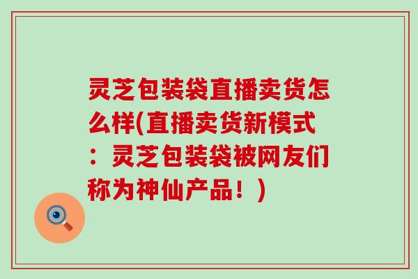 灵芝包装袋直播卖货怎么样(直播卖货新模式：灵芝包装袋被网友们称为神仙产品！)