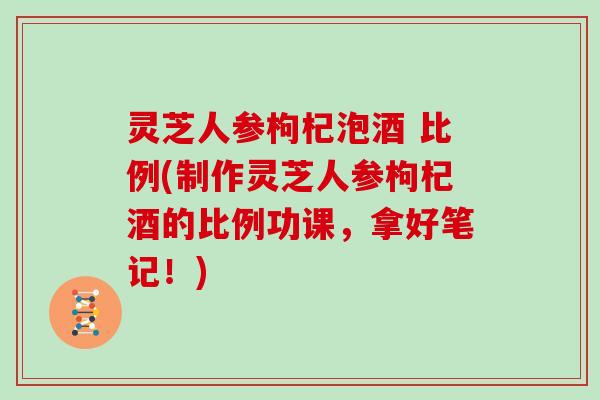 灵芝人参枸杞泡酒 比例(制作灵芝人参枸杞酒的比例功课，拿好笔记！)