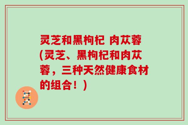 灵芝和黑枸杞 肉苁蓉(灵芝、黑枸杞和肉苁蓉，三种天然健康食材的组合！)