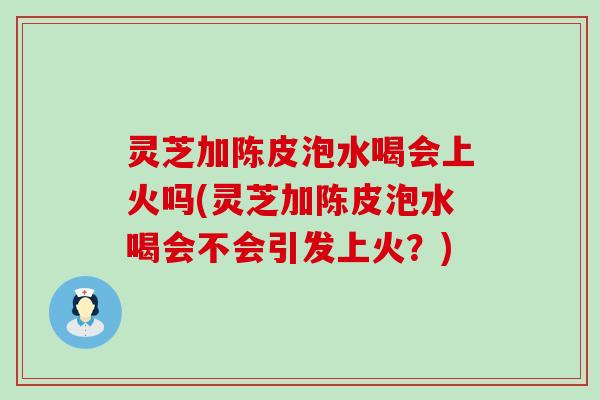 灵芝加陈皮泡水喝会上火吗(灵芝加陈皮泡水喝会不会引发上火？)