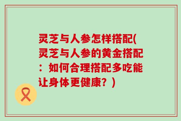 灵芝与人参怎样搭配(灵芝与人参的黄金搭配：如何合理搭配多吃能让身体更健康？)