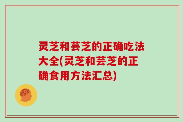 灵芝和芸芝的正确吃法大全(灵芝和芸芝的正确食用方法汇总)