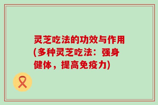 灵芝吃法的功效与作用(多种灵芝吃法：强身健体，提高免疫力)