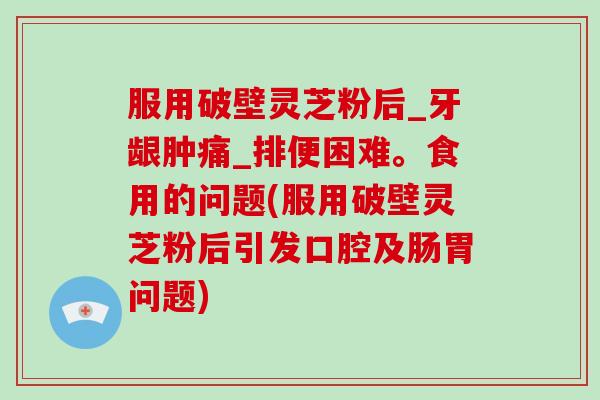 服用破壁灵芝粉后_牙龈肿痛_排便困难。食用的问题(服用破壁灵芝粉后引发口腔及肠胃问题)