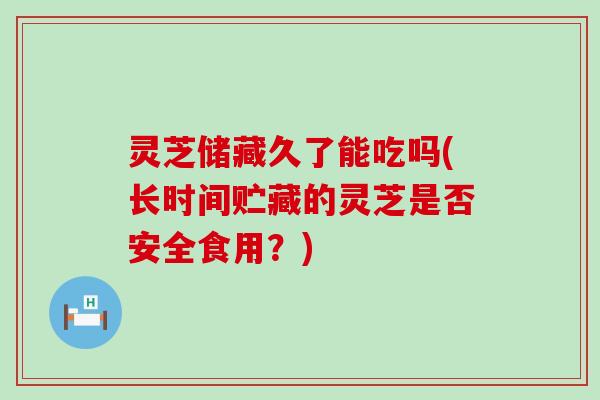 灵芝储藏久了能吃吗(长时间贮藏的灵芝是否安全食用？)