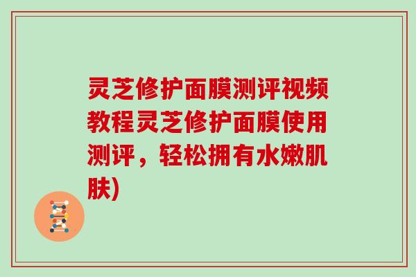 灵芝修护面膜测评视频教程灵芝修护面膜使用测评，轻松拥有水嫩)