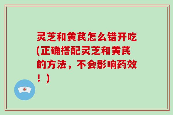 灵芝和黄芪怎么错开吃(正确搭配灵芝和黄芪的方法，不会影响！)