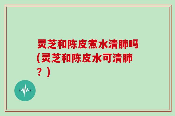 灵芝和陈皮煮水清吗(灵芝和陈皮水可清？)