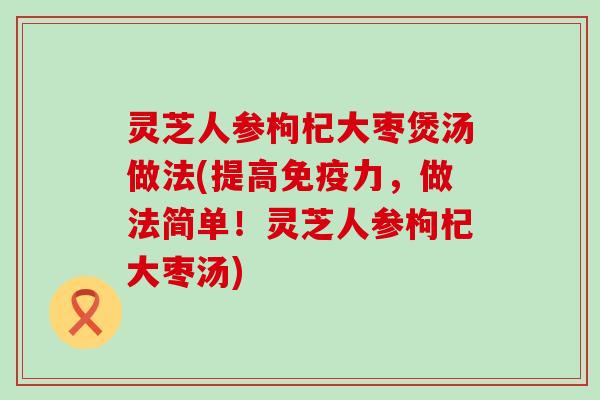 灵芝人参枸杞大枣煲汤做法(提高免疫力，做法简单！灵芝人参枸杞大枣汤)