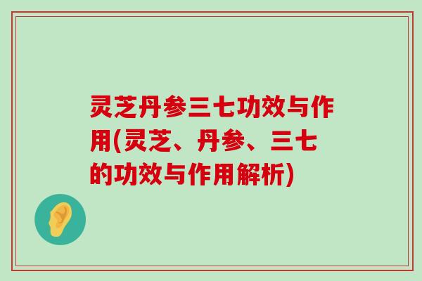 灵芝丹参三七功效与作用(灵芝、丹参、三七的功效与作用解析)