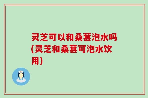 灵芝可以和桑葚泡水吗(灵芝和桑葚可泡水饮用)