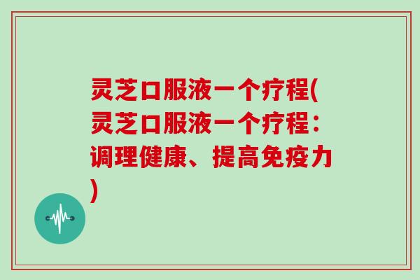 灵芝口服液一个疗程(灵芝口服液一个疗程：调理健康、提高免疫力)