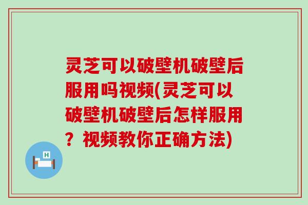 灵芝可以破壁机破壁后服用吗视频(灵芝可以破壁机破壁后怎样服用？视频教你正确方法)