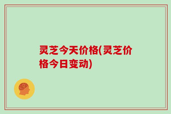 灵芝今天价格(灵芝价格今日变动)