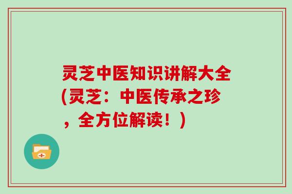 灵芝中医知识讲解大全(灵芝：中医传承之珍，全方位解读！)