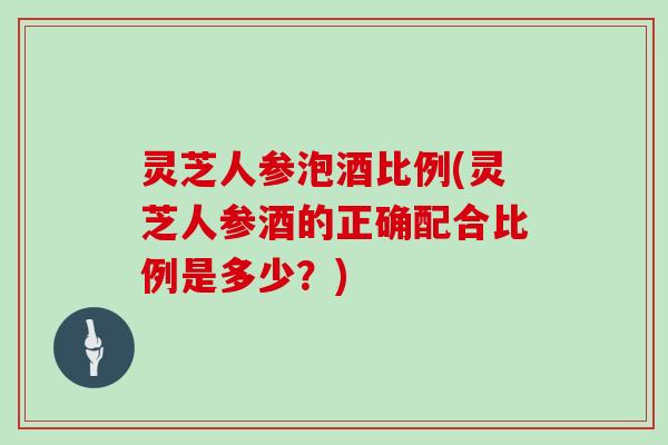 灵芝人参泡酒比例(灵芝人参酒的正确配合比例是多少？)