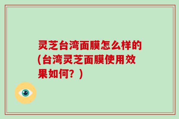 灵芝台湾面膜怎么样的(台湾灵芝面膜使用效果如何？)