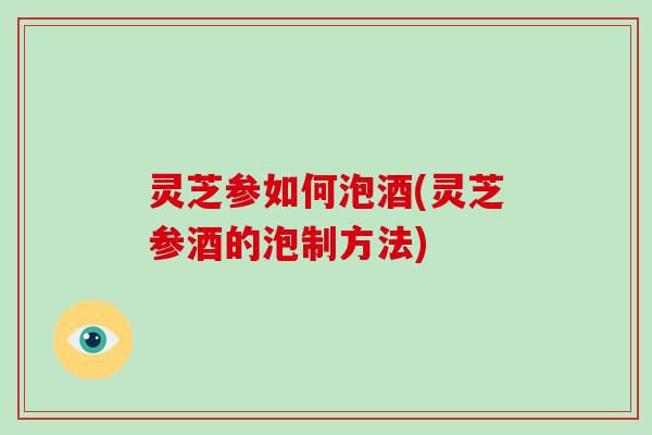 灵芝参如何泡酒(灵芝参酒的泡制方法)