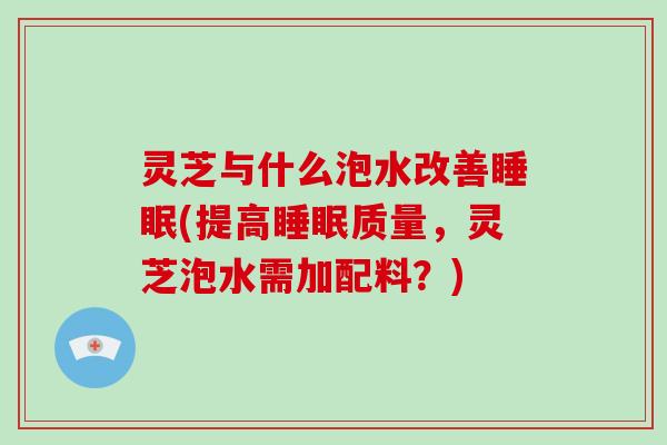 灵芝与什么泡水改善(提高质量，灵芝泡水需加配料？)