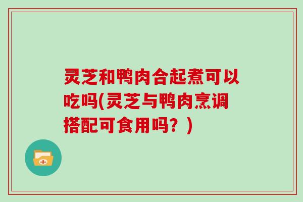 灵芝和鸭肉合起煮可以吃吗(灵芝与鸭肉烹调搭配可食用吗？)