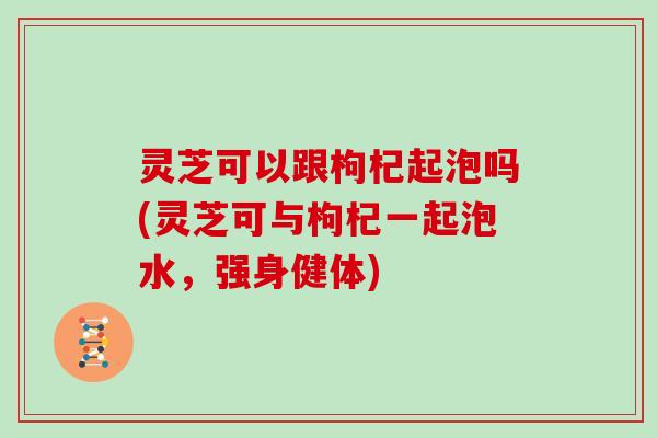 灵芝可以跟枸杞起泡吗(灵芝可与枸杞一起泡水，强身健体)