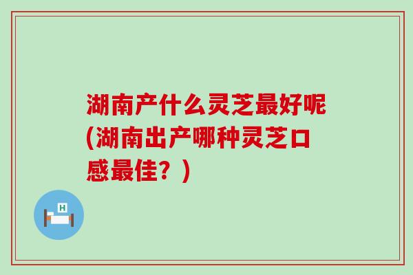 湖南产什么灵芝好呢(湖南出产哪种灵芝口感佳？)