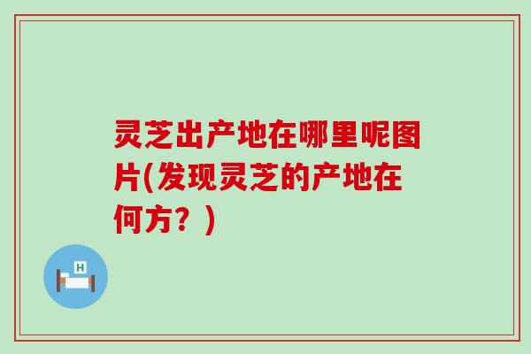 灵芝出产地在哪里呢图片(发现灵芝的产地在何方？)