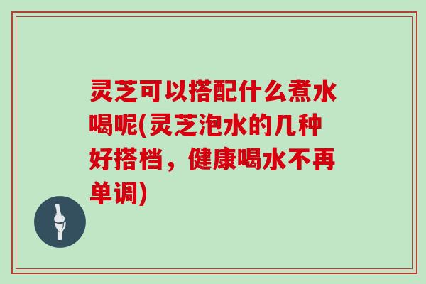 灵芝可以搭配什么煮水喝呢(灵芝泡水的几种好搭档，健康喝水不再单调)