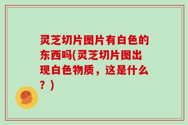 灵芝切片图片有白色的东西吗(灵芝切片图出现白色物质，这是什么？)