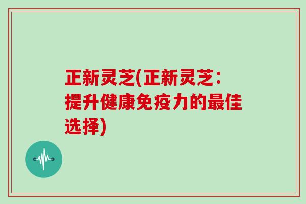 正新灵芝(正新灵芝：提升健康免疫力的佳选择)