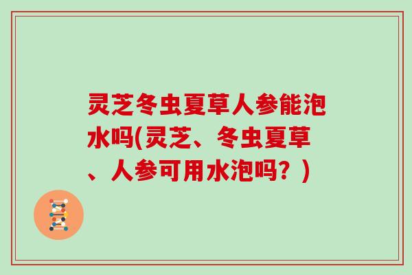 灵芝冬虫夏草人参能泡水吗(灵芝、冬虫夏草、人参可用水泡吗？)