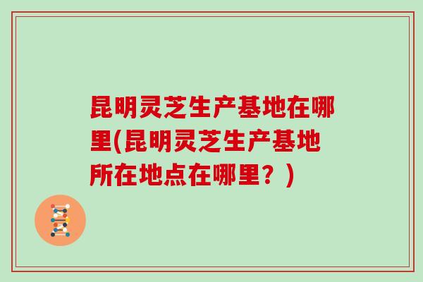 昆明灵芝生产基地在哪里(昆明灵芝生产基地所在地点在哪里？)